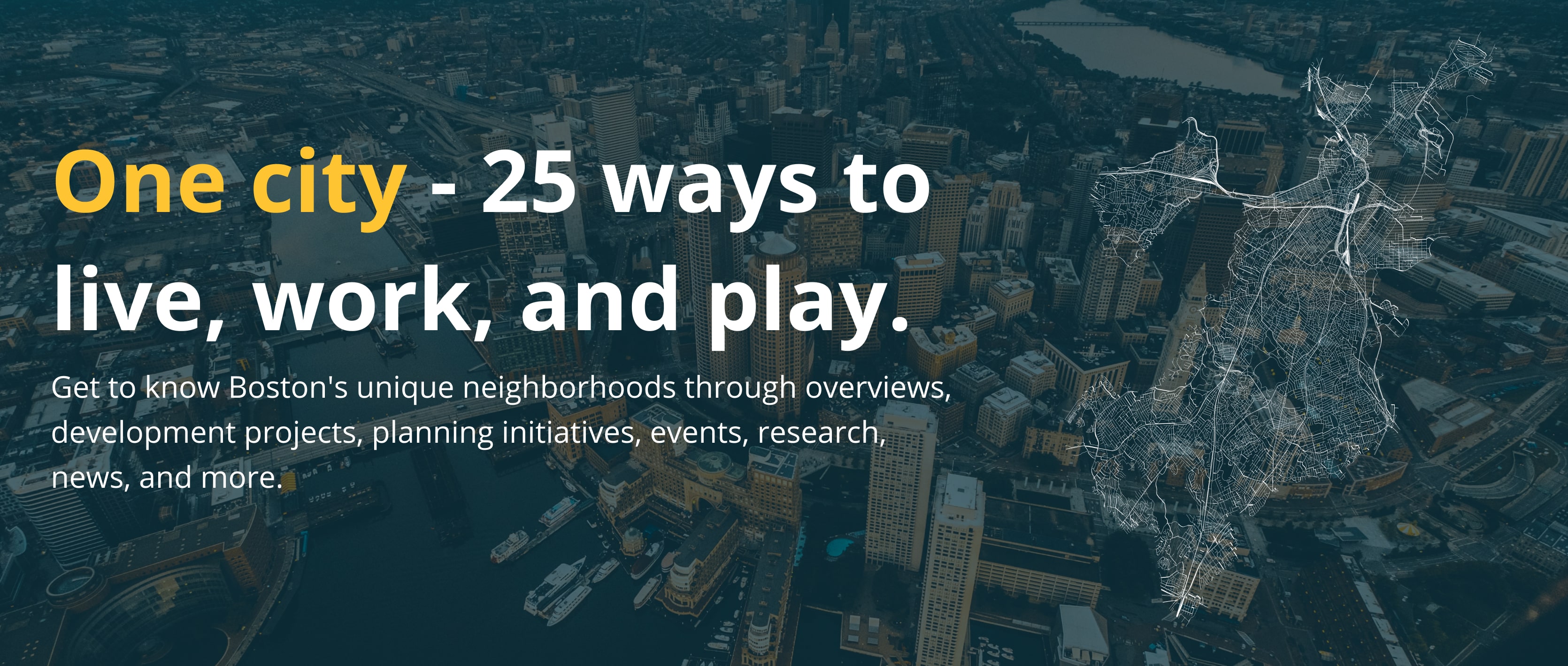<h2>
	One city - 26 ways to live, work, and play.</h2>
Get to know Boston's unique neighborhoods through overviews, development projects, planning initiatives, events, research, news, and more.